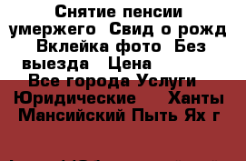 Снятие пенсии умержего. Свид.о рожд. Вклейка фото. Без выезда › Цена ­ 3 000 - Все города Услуги » Юридические   . Ханты-Мансийский,Пыть-Ях г.